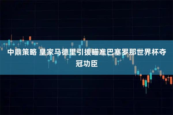 中鼎策略 皇家马德里引援瞄准巴塞罗那世界杯夺冠功臣