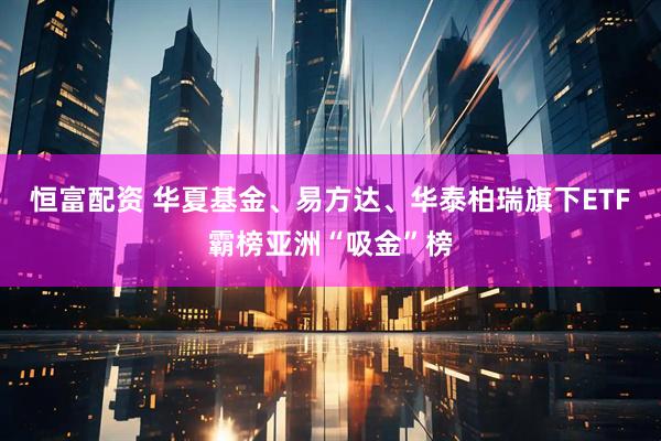 恒富配资 华夏基金、易方达、华泰柏瑞旗下ETF霸榜亚洲“吸金”榜