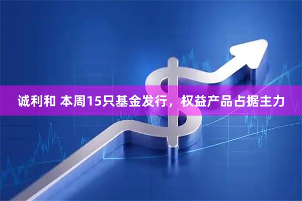 诚利和 本周15只基金发行，权益产品占据主力