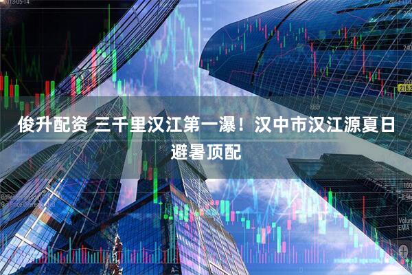俊升配资 三千里汉江第一瀑！汉中市汉江源夏日避暑顶配