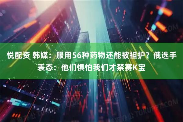 悦配资 韩媒：服用56种药物还能被袒护？俄选手表态：他们惧怕我们才禁赛K宝