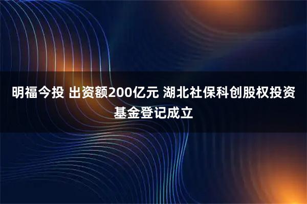 明福今投 出资额200亿元 湖北社保科创股权投资基金登记成立