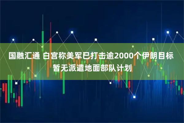 国融汇通 白宫称美军已打击逾2000个伊朗目标 暂无派遣地面部队计划