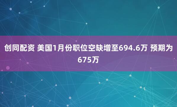 创同配资 美国1月份职位空缺增至694.6万 预期为675万