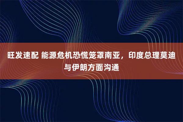 旺发速配 能源危机恐慌笼罩南亚，印度总理莫迪与伊朗方面沟通