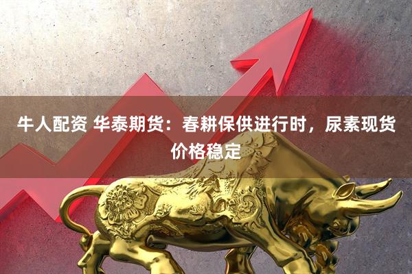 牛人配资 华泰期货：春耕保供进行时，尿素现货价格稳定