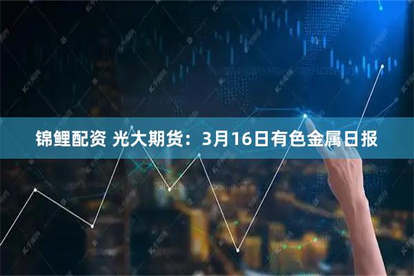 锦鲤配资 光大期货：3月16日有色金属日报