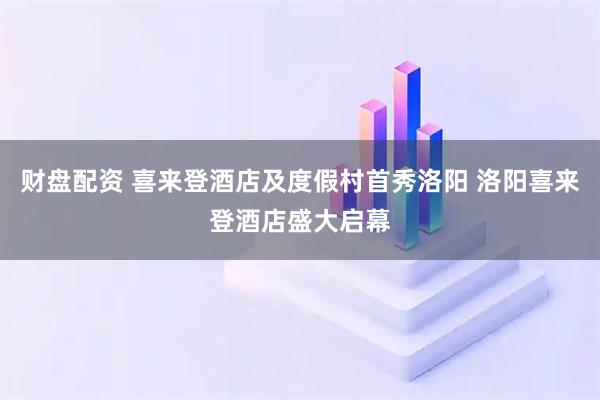 财盘配资 喜来登酒店及度假村首秀洛阳 洛阳喜来登酒店盛大启幕