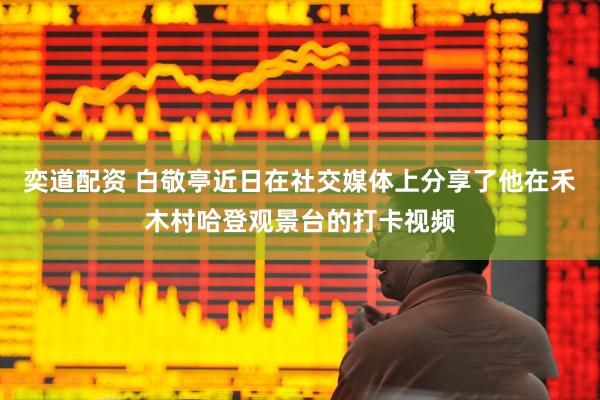 奕道配资 白敬亭近日在社交媒体上分享了他在禾木村哈登观景台的打卡视频