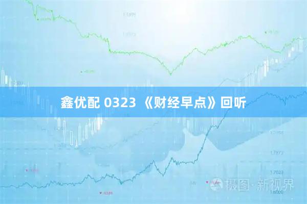 鑫优配 0323 《财经早点》回听