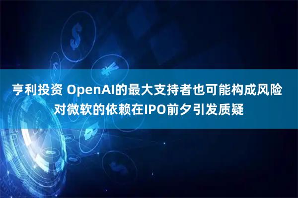 亨利投资 OpenAI的最大支持者也可能构成风险 对微软的依赖在IPO前夕引发质疑