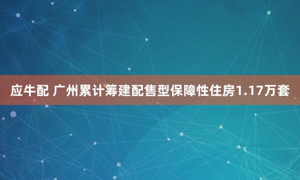 应牛配 广州累计筹建配售型保障性住房1.17万套