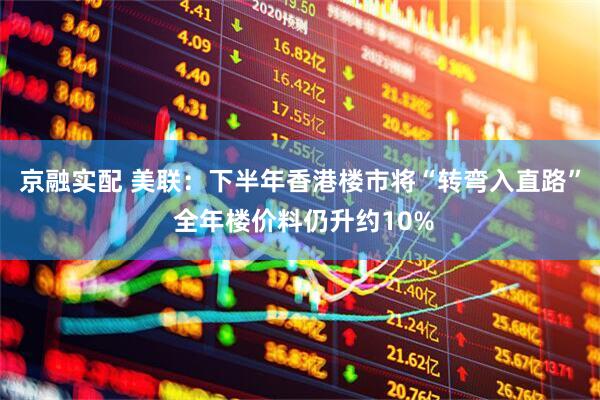京融实配 美联：下半年香港楼市将“转弯入直路” 全年楼价料仍升约10%