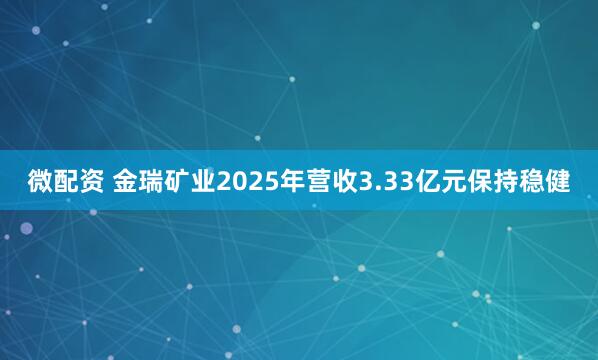 微配资 金瑞矿业2025年营收3.33亿元保持稳健