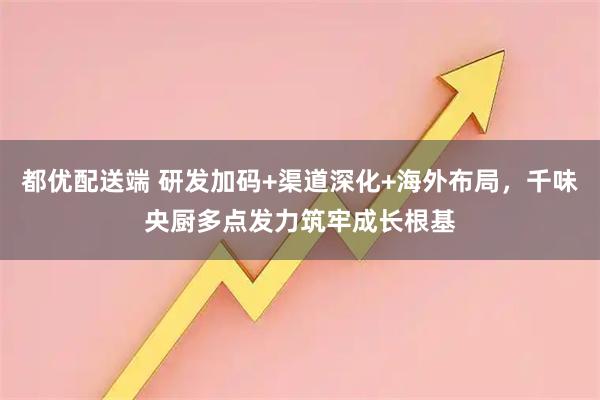 都优配送端 研发加码+渠道深化+海外布局,千味央厨多点发力筑牢成长根基