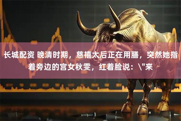 长城配资 晚清时期,慈禧太后正在用膳,突然她指着旁边的宫女秋雯,红着脸说:
