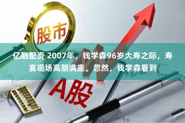 亿融配资 2007年,钱学森96岁大寿之际,寿宴现场高朋满座。忽然,钱学森看到