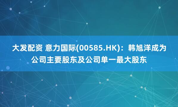 大发配资 意力国际(00585.HK):韩旭洋成为公司主要股东及公司单一最大股东