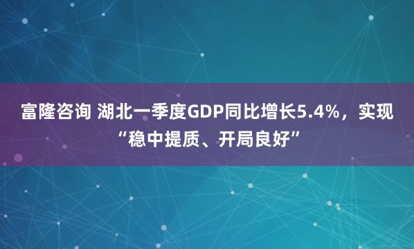 富隆咨询 湖北一季度GDP同比增长5.4%，实现“稳中提质、开局良好”