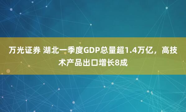 万光证券 湖北一季度GDP总量超1.4万亿，高技术产品出口增长8成