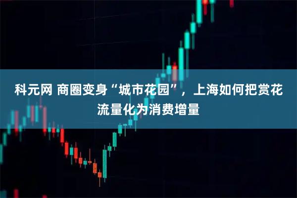 科元网 商圈变身“城市花园”，上海如何把赏花流量化为消费增量