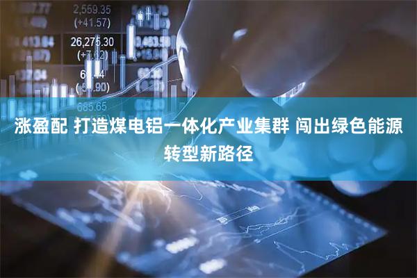 涨盈配 打造煤电铝一体化产业集群 闯出绿色能源转型新路径