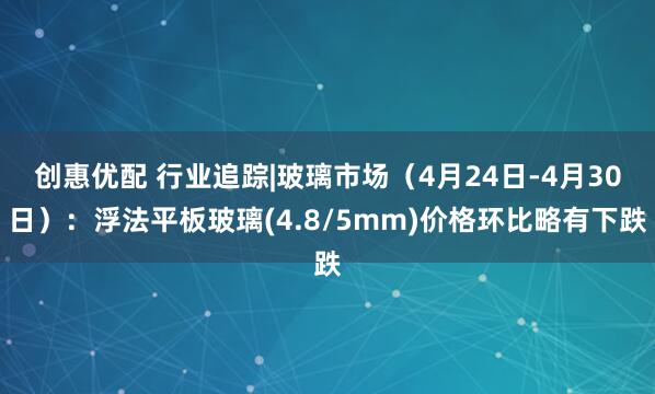 创惠优配 行业追踪|玻璃市场（4月24日-4月30日）：浮法平板玻璃(4.8/5mm)价格环比略有下跌