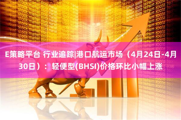 E策略平台 行业追踪|港口航运市场（4月24日-4月30日）：轻便型(BHSI)价格环比小幅上涨