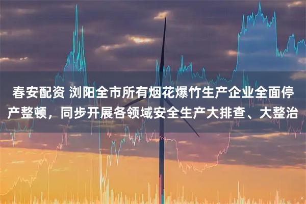 春安配资 浏阳全市所有烟花爆竹生产企业全面停产整顿，同步开展各领域安全生产大排查、大整治