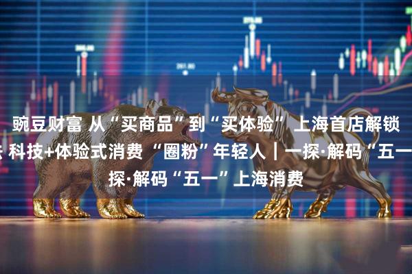豌豆财富 从“买商品”到“买体验” 上海首店解锁消费新玩法 科技+体验式消费 “圈粉”年轻人︱一探·解码“五一”上海消费