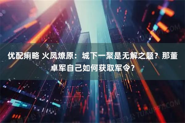 优配痢略 火凤燎原：城下一聚是无解之题？那董卓军自己如何获取军令？