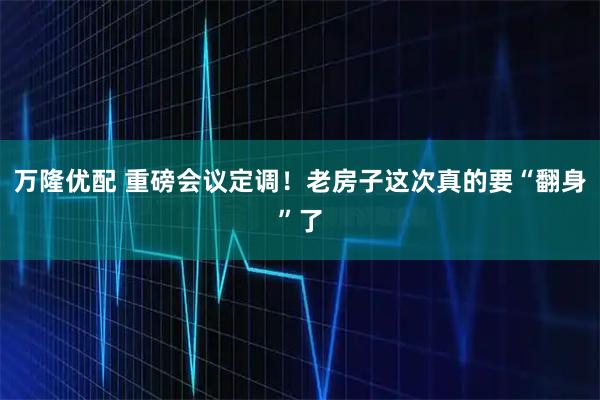 万隆优配 重磅会议定调！老房子这次真的要“翻身”了