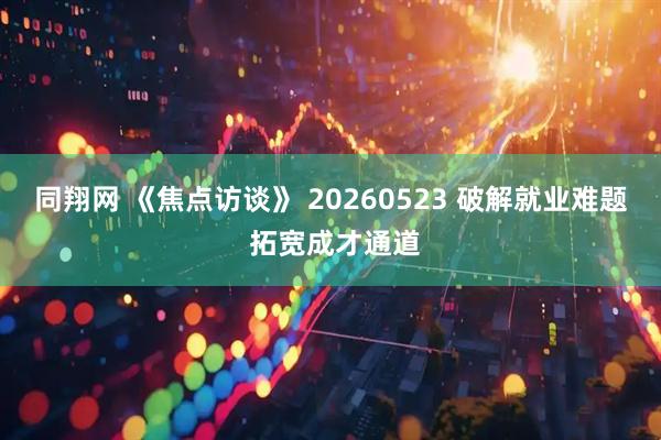 同翔网 《焦点访谈》 20260523 破解就业难题 拓宽成才通道