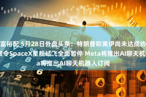 富裕配 5月28日外盘头条:特朗普称美伊尚未达成协议 FAA责令SpaceX星舰试飞全面暂停 Meta将推出AI聊天机器人订阅
