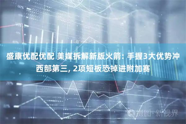 盛康优配优配 美媒拆解新版火箭: 手握3大优势冲西部第三, 2项短板恐掉进附加赛