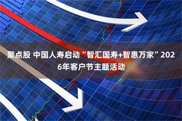 聚点股 中国人寿启动“智汇国寿+智惠万家”2026年客户节主题活动