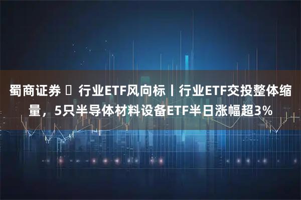 蜀商证券 ​行业ETF风向标丨行业ETF交投整体缩量，5只半导体材料设备ETF半日涨幅超3%