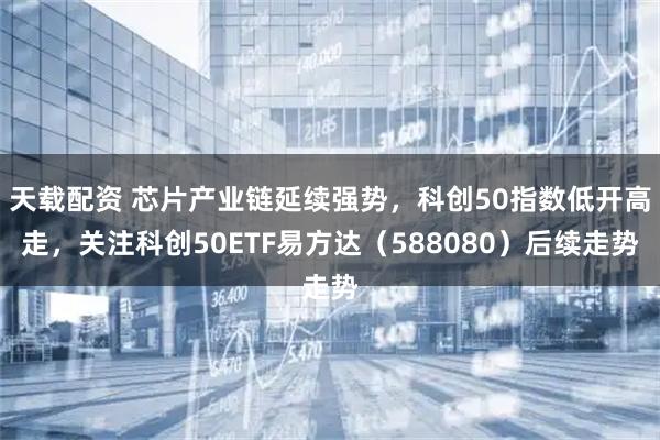 天载配资 芯片产业链延续强势，科创50指数低开高走，关注科创50ETF易方达（588080）后续走势