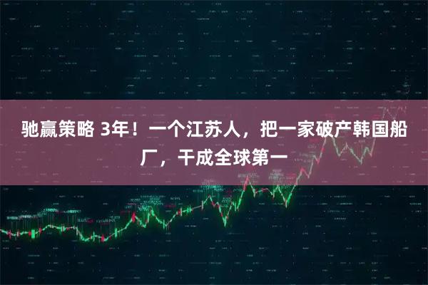 驰赢策略 3年！一个江苏人，把一家破产韩国船厂，干成全球第一