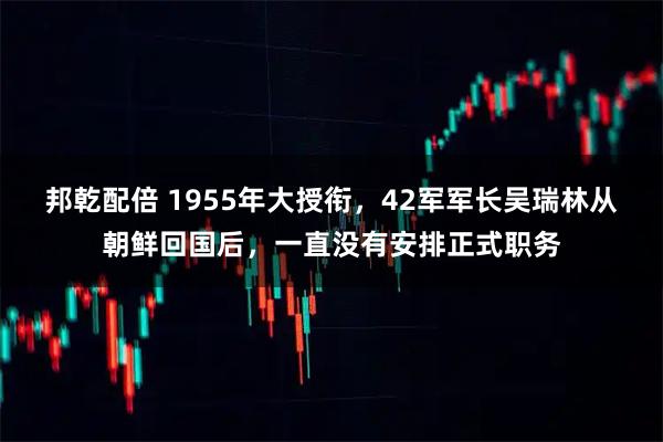 邦乾配倍 1955年大授衔，42军军长吴瑞林从朝鲜回国后，一直没有安排正式职务