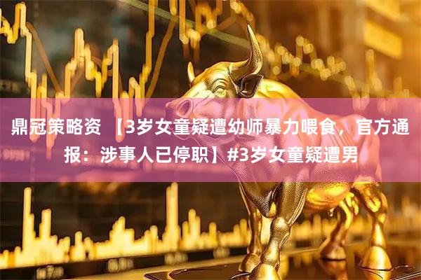 鼎冠策略资 【3岁女童疑遭幼师暴力喂食,官方通报:涉事人已停职】#3岁女童疑遭男