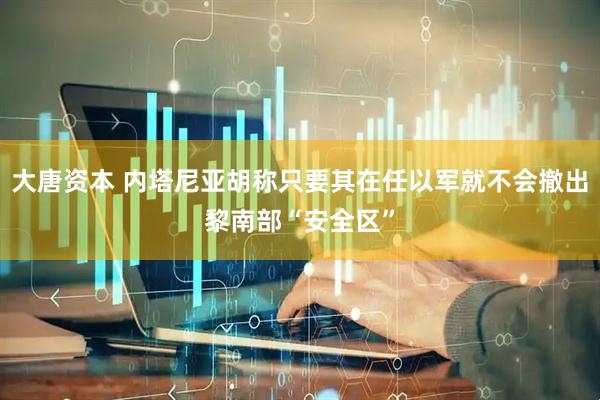 大唐资本 内塔尼亚胡称只要其在任以军就不会撤出黎南部“安全区”