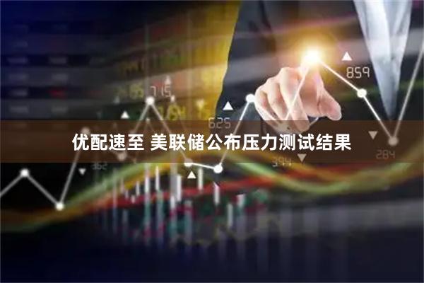 优配速至 美联储公布压力测试结果