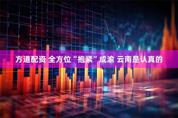 方道配资 全方位“抱紧”成渝 云南是认真的