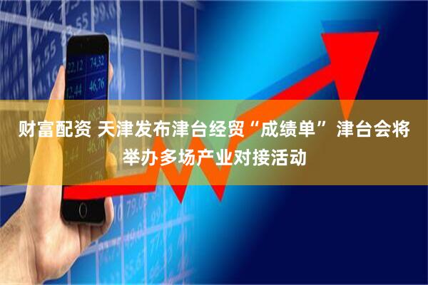 财富配资 天津发布津台经贸“成绩单” 津台会将举办多场产业对接活动