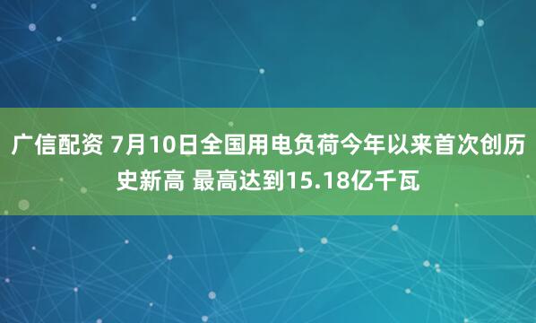 广信配资 7月10日全国用电负荷今年以来首次创历史新高 最高达到15.18亿千瓦