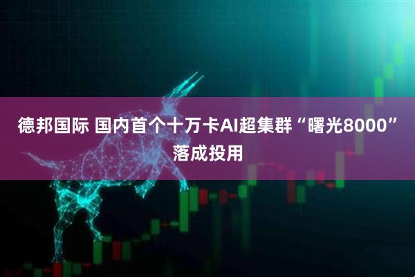 德邦国际 国内首个十万卡AI超集群“曙光8000”落成投用