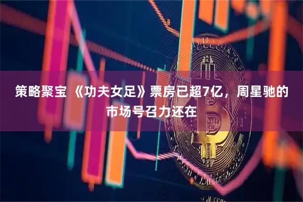 策略聚宝 《功夫女足》票房已超7亿，周星驰的市场号召力还在