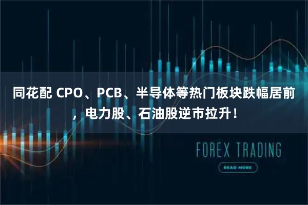 同花配 CPO、PCB、半导体等热门板块跌幅居前，电力股、石油股逆市拉升！