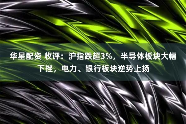 华星配资 收评：沪指跌超3%，半导体板块大幅下挫，电力、银行板块逆势上扬